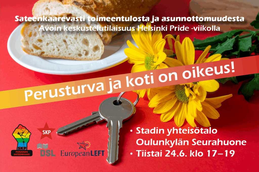 Mainos avoimesta keskustelutilaisuudesta Helsinki Pride -viikolla, aiheena sateenkaarevasti toimeentulosta ja asunnottomuudesta. Tekstissä lukee: "Perusturva ja koti on oikeus!" Tilaisuus pidetään tiistaina 24.6. klo 17–19 Stadin yhteisötalolla Oulunkylän Seurahuoneella. Kuvassa on avaimet, keltaisia kukkia ja leipäviipaleita punaisella taustalla. Mukana ovat SKP Punainen sateenkaari, SKP, DSL ja European Left -logot.