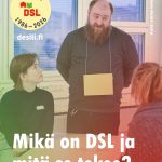 Ryhmä ihmisiä istuu ja seisoo pöydän ympärillä valoisassa luokkahuoneessa. Keskellä seisovalla henkilöllä on kaulassaan pahvinen nimikyltti. Vasemmalla puolella kaksi henkilöä osallistuu keskusteluun. Kuvan yläkulmassa näkyy DSL-järjestön 40-vuotisjuhlalogo sekä teksti ’desili.fi’. Alareunassa on otsikko: 'Mikä on DSL ja mitä se tekee?'