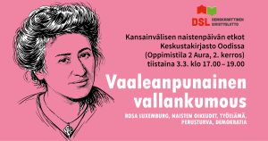 Tapahtuman bannerissa piirretty muotokuva Rosa Luxemburgista, kuvan vieressä on teksti: 'Kansainvälisen naistenpäivän etkot, Keskustakirjasto Oodissa (Oppimistila 2 Aura, 2. kerros), tiistaina 3.3. klo 17.00–19.00. Tapahtuman teemana on 'Vaaleanpunainen vallankumous'. Alatekstissä mainitaan avainsanat: Rosa Luxemburg, naisten oikeudet, työelämä, perusturva ja demokratia. Ylhäällä DSL:n logo.